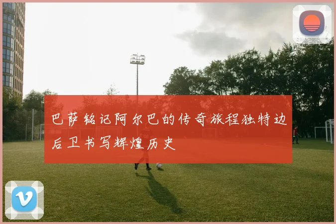 巴萨铭记阿尔巴的传奇旅程独特边后卫书写辉煌历史