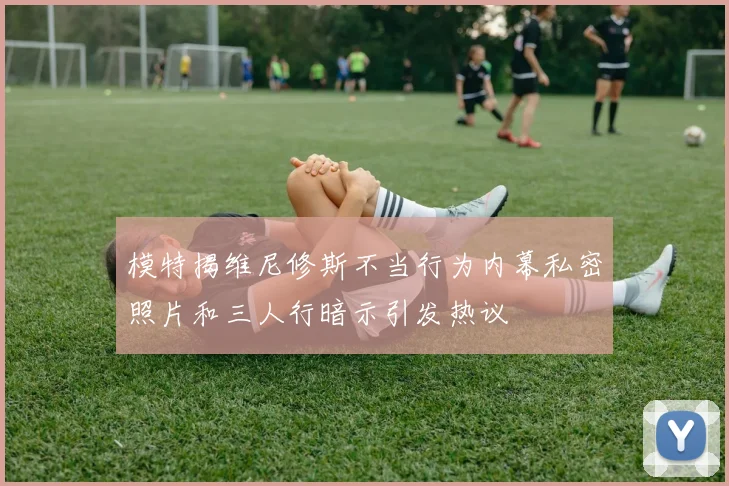模特揭维尼修斯不当行为内幕私密照片和三人行暗示引发热议
