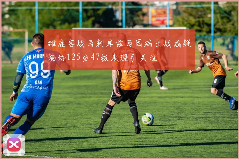 雄鹿客战马刺库兹马因病出战成疑场均125分47板表现引关注