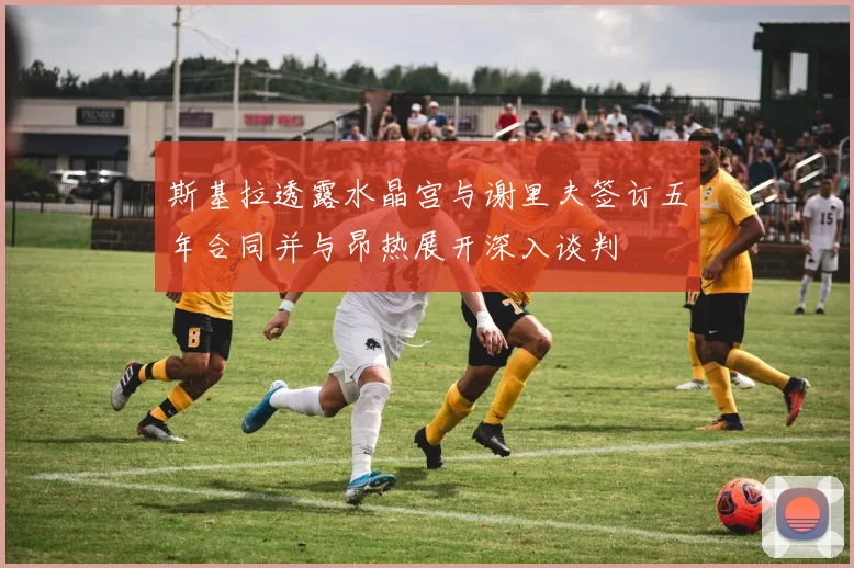 斯基拉透露水晶宫与谢里夫签订五年合同并与昂热展开深入谈判