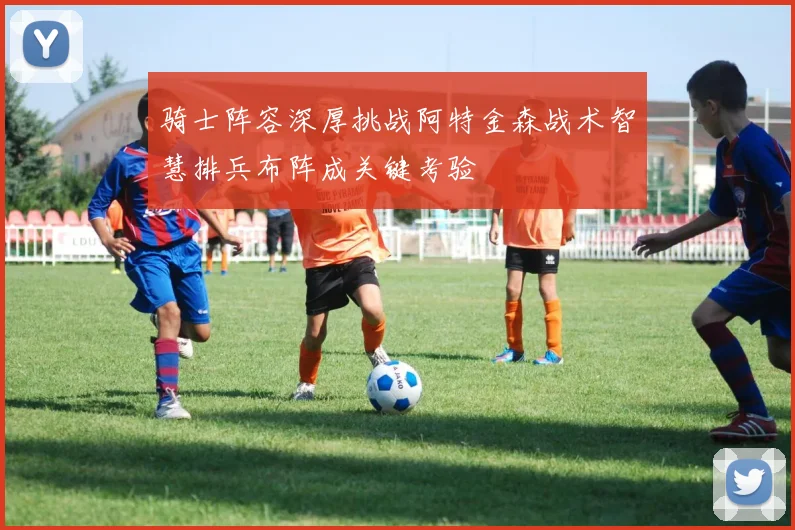 骑士阵容深厚挑战阿特金森战术智慧排兵布阵成关键考验
