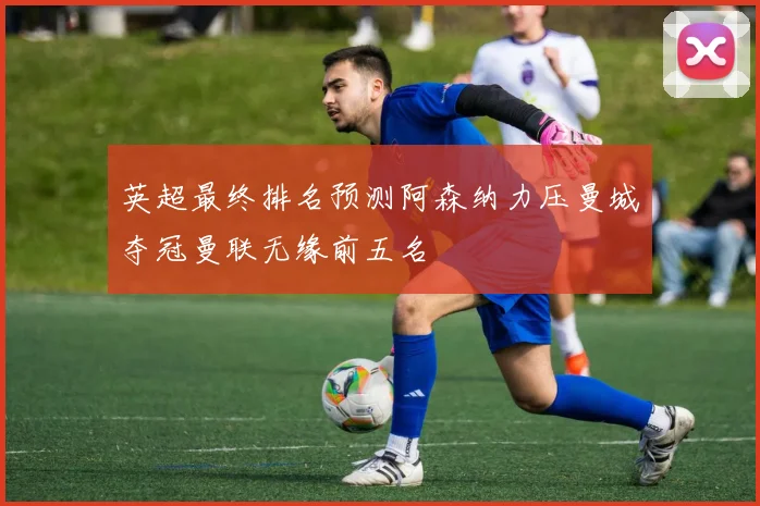 英超最终排名预测阿森纳力压曼城夺冠曼联无缘前五名