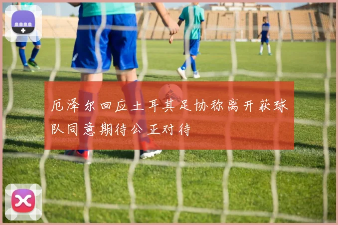 厄泽尔回应土耳其足协称离开获球队同意期待公正对待
