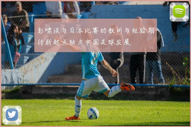 彭啸谈与日本比赛的教训与经验期待新起点助力中国足球发展