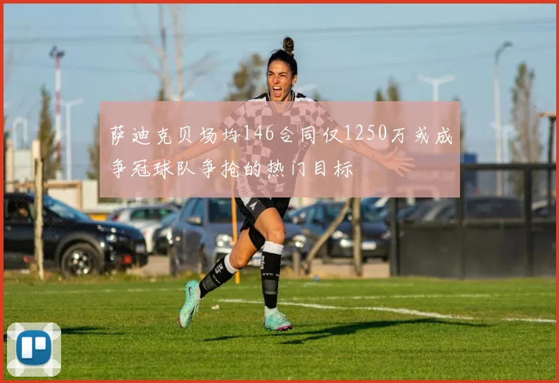 萨迪克贝场均146合同仅1250万或成争冠球队争抢的热门目标