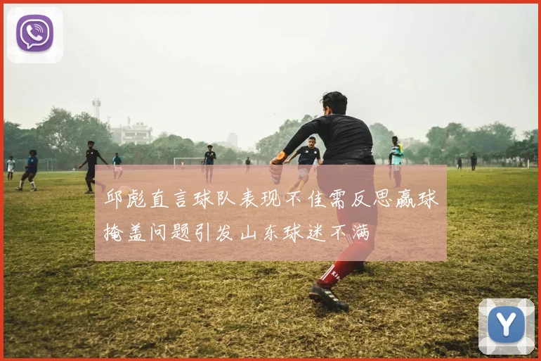 邱彪直言球队表现不佳需反思赢球掩盖问题引发山东球迷不满