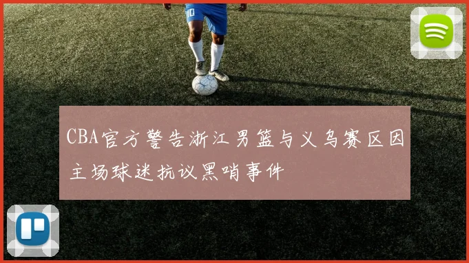 CBA官方警告浙江男篮与义乌赛区因主场球迷抗议黑哨事件