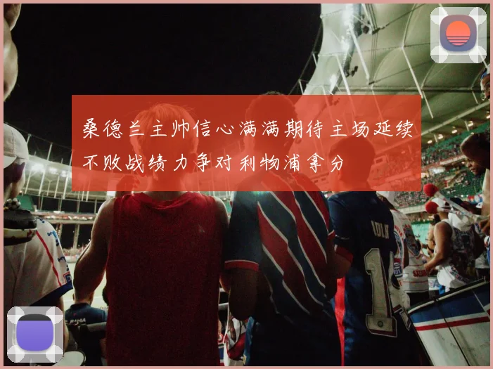 桑德兰主帅信心满满期待主场延续不败战绩力争对利物浦拿分