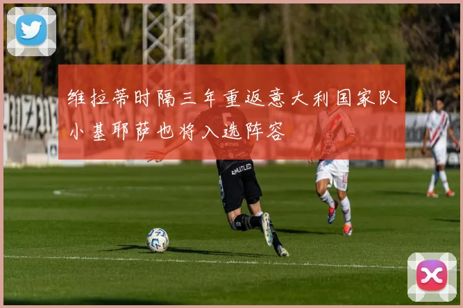 维拉蒂时隔三年重返意大利国家队小基耶萨也将入选阵容