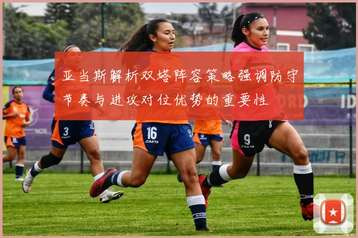 亚当斯解析双塔阵容策略强调防守节奏与进攻对位优势的重要性
