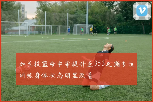 加兰投篮命中率提升至353近期专注训练身体状态明显改善
