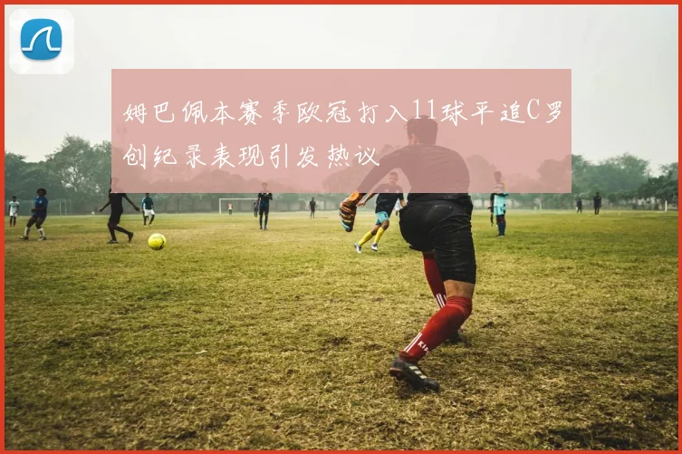 姆巴佩本赛季欧冠打入11球平追C罗创纪录表现引发热议
