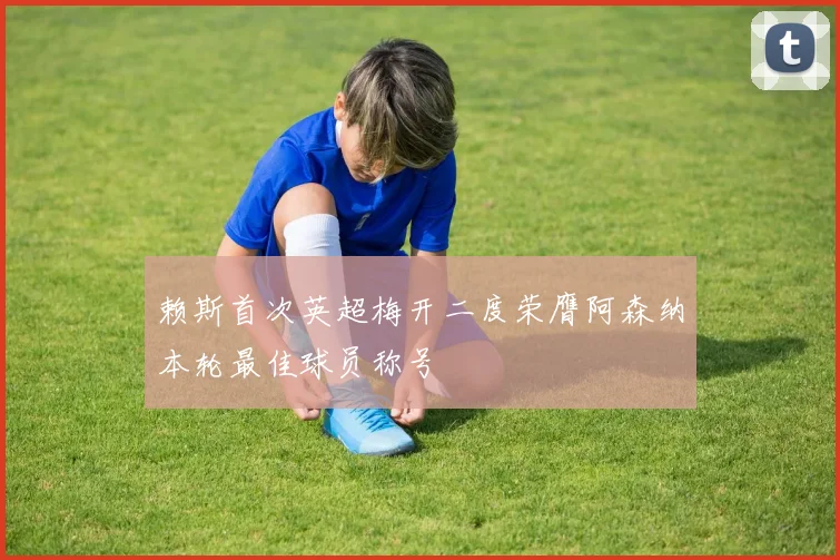 赖斯首次英超梅开二度荣膺阿森纳本轮最佳球员称号