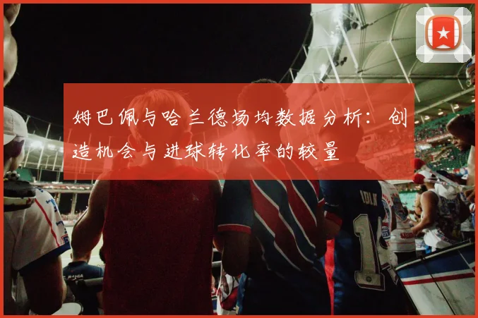 姆巴佩与哈兰德场均数据分析：创造机会与进球转化率的较量