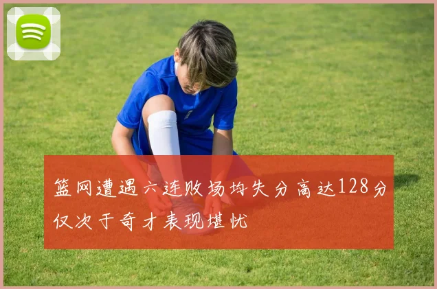 篮网遭遇六连败场均失分高达128分仅次于奇才表现堪忧