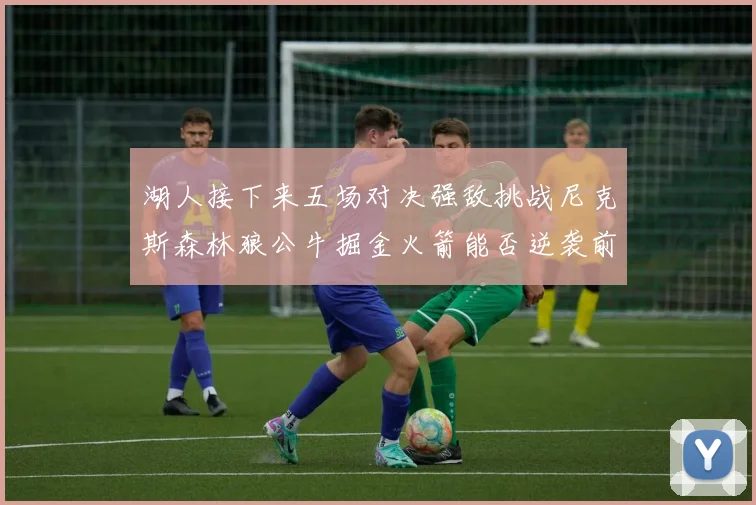湖人接下来五场对决强敌挑战尼克斯森林狼公牛掘金火箭能否逆袭前五
