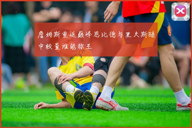 詹姆斯重返巅峰恩比德与里夫斯暗中较量谁能称王