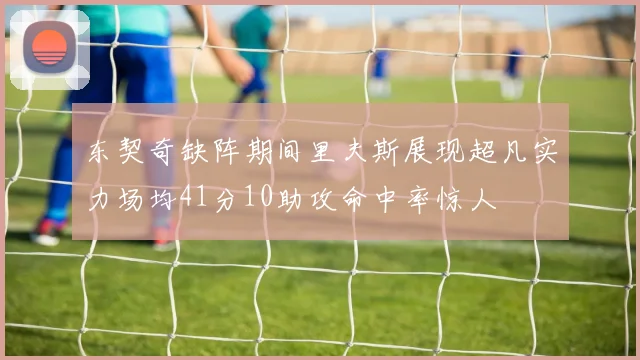 东契奇缺阵期间里夫斯展现超凡实力场均41分10助攻命中率惊人