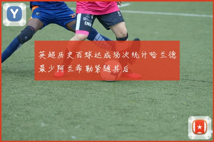 英超历史百球达成场次统计哈兰德最少阿兰希勒紧随其后
