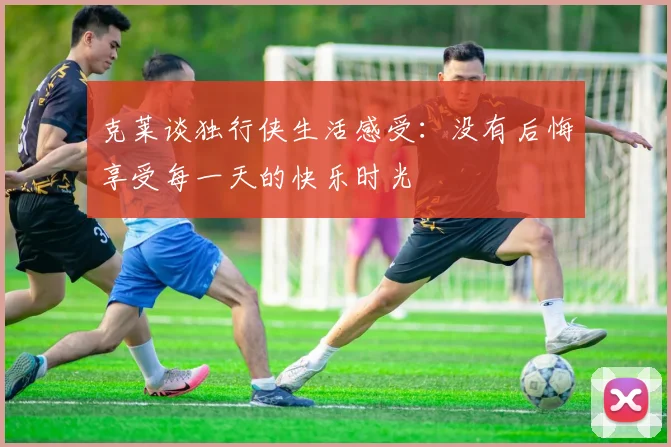 克莱谈独行侠生活感受：没有后悔享受每一天的快乐时光