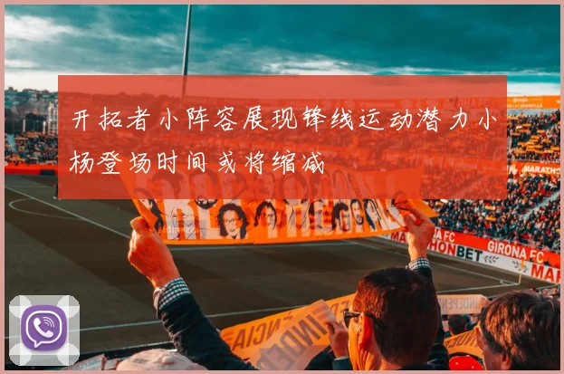开拓者小阵容展现锋线运动潜力小杨登场时间或将缩减