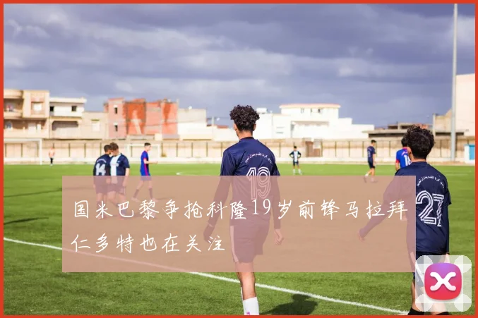 国米巴黎争抢科隆19岁前锋马拉拜仁多特也在关注