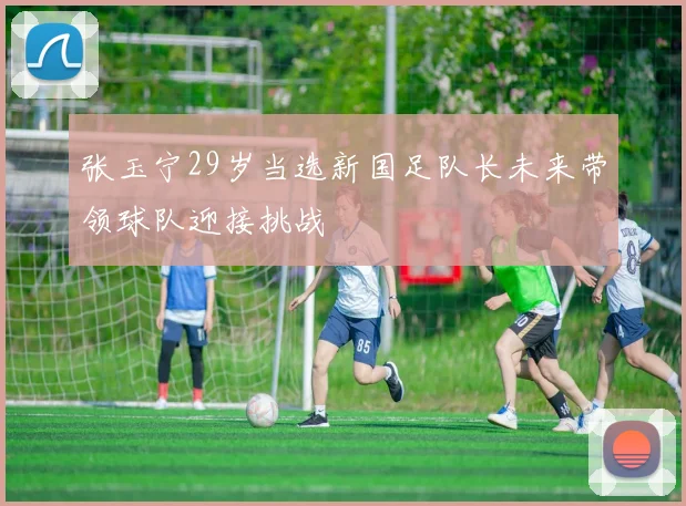 张玉宁29岁当选新国足队长未来带领球队迎接挑战