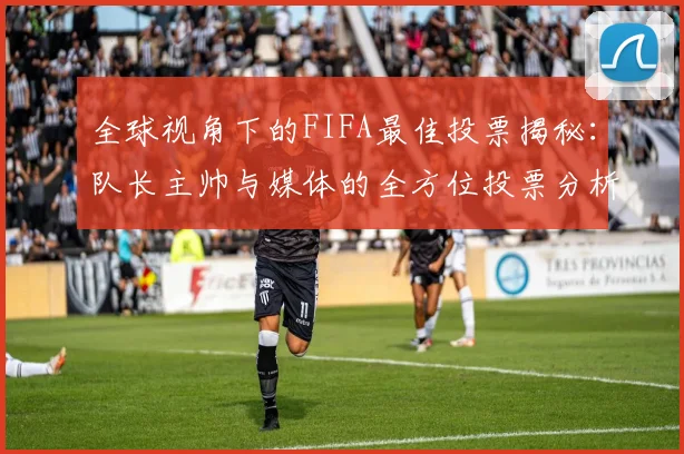 全球视角下的FIFA最佳投票揭秘：队长主帅与媒体的全方位投票分析