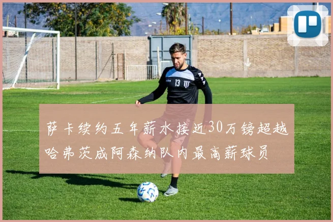 萨卡续约五年薪水接近30万镑超越哈弗茨成阿森纳队内最高薪球员