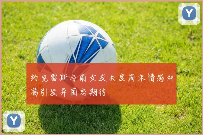 约克雷斯与前女友共度周末情感纠葛引发异国恋期待