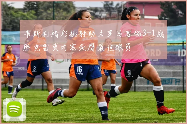 韦斯利精彩挑射助力罗马客场3-1战胜克雷莫内塞荣膺最佳球员