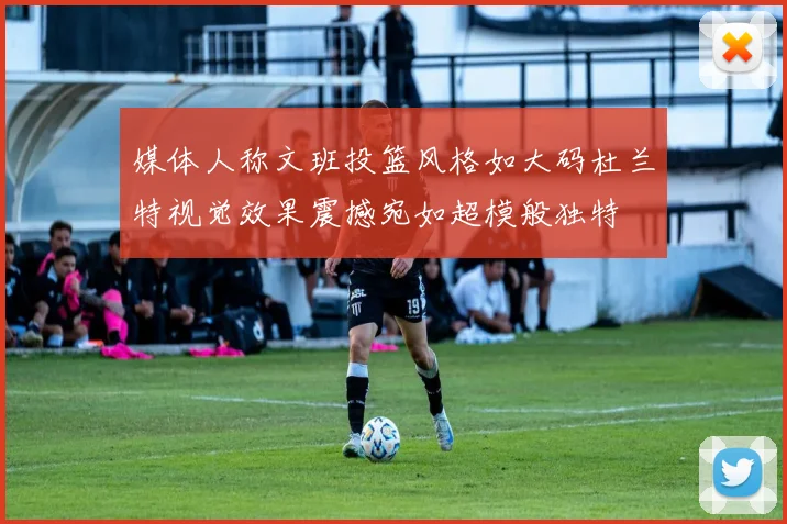 媒体人称文班投篮风格如大码杜兰特视觉效果震撼宛如超模般独特