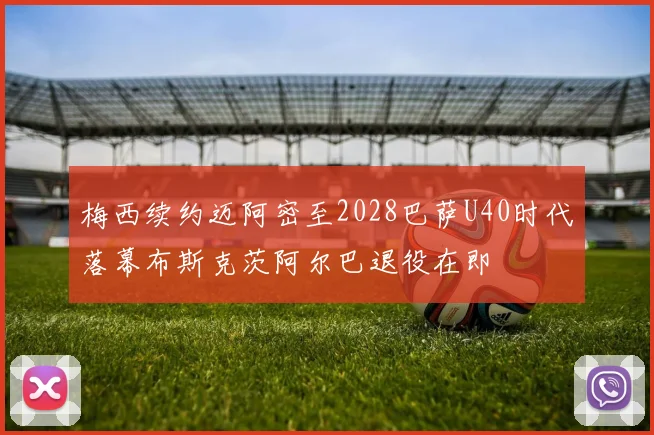 梅西续约迈阿密至2028巴萨U40时代落幕布斯克茨阿尔巴退役在即