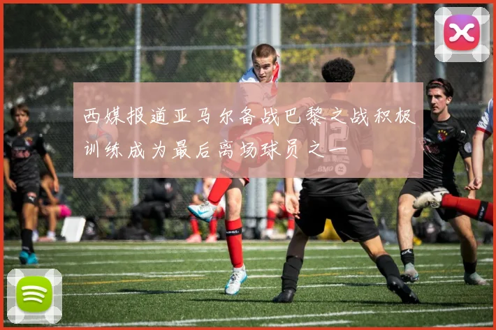 西媒报道亚马尔备战巴黎之战积极训练成为最后离场球员之一
