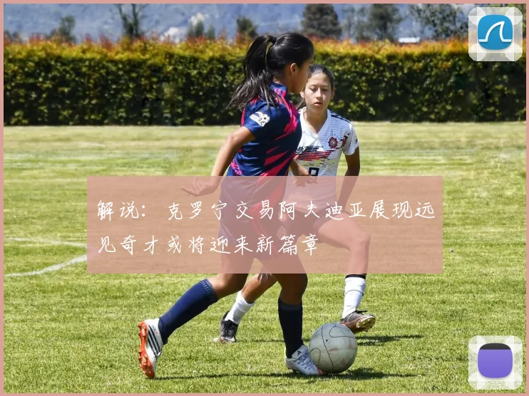 解说：克罗宁交易阿夫迪亚展现远见奇才或将迎来新篇章