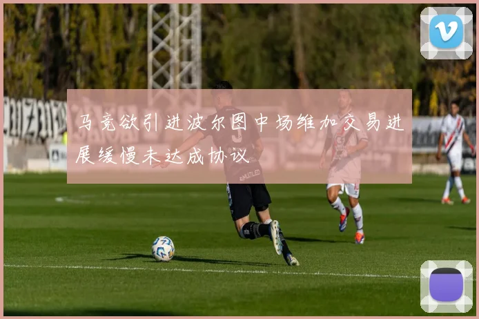 马竞欲引进波尔图中场维加交易进展缓慢未达成协议