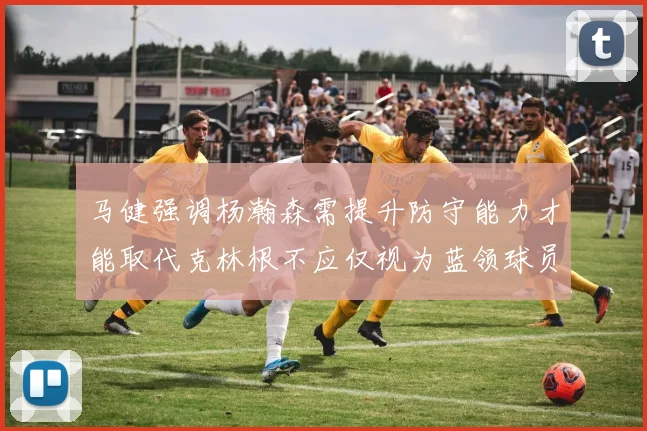 马健强调杨瀚森需提升防守能力才能取代克林根不应仅视为蓝领球员