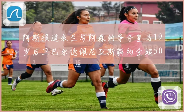 阿斯报道米兰与阿森纳争夺皇马19岁后卫巴尔德佩尼亚斯解约金超5000万