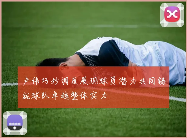 卢伟巧妙调度展现球员潜力共同铸就球队卓越整体实力