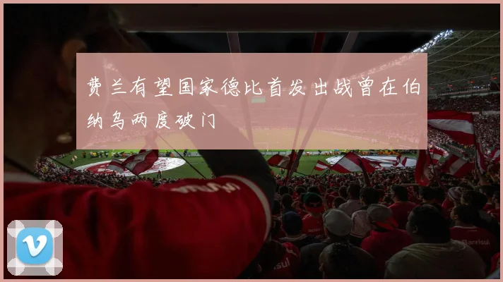 费兰有望国家德比首发出战曾在伯纳乌两度破门