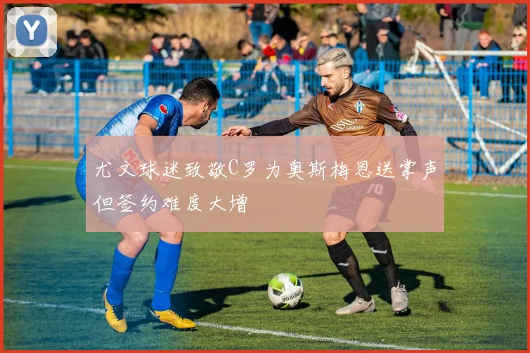 尤文球迷致敬C罗为奥斯梅恩送掌声但签约难度大增