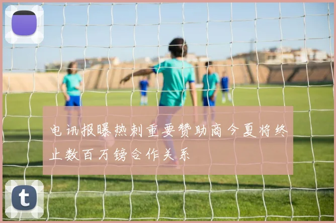 电讯报曝热刺重要赞助商今夏将终止数百万镑合作关系