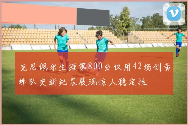 克尼佩尔生涯第800分仅用42场创黄蜂队史新纪录展现惊人稳定性